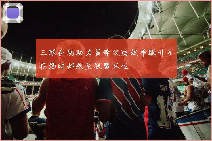 三球在场助力黄蜂攻防效率飙升不在场时却跌至联盟末位