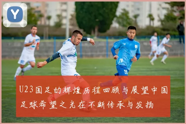 U23国足的辉煌历程回顾与展望中国足球希望之光在不断传承与发扬