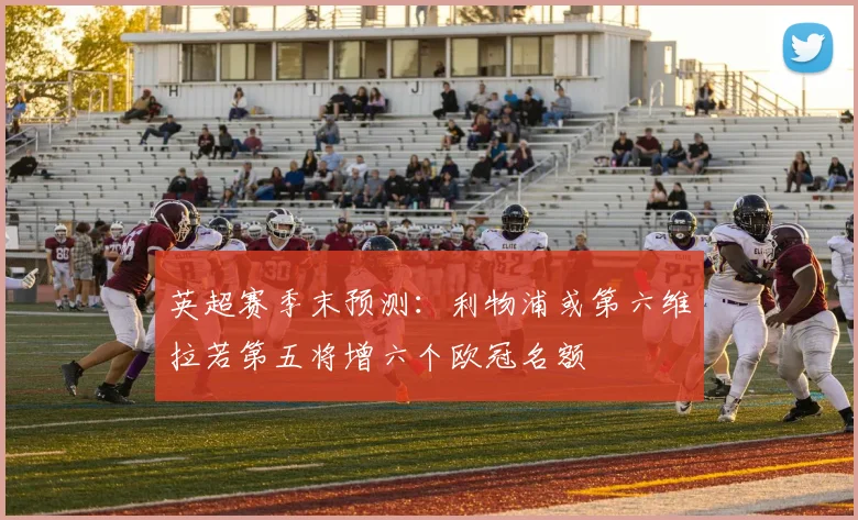 英超赛季末预测：利物浦或第六维拉若第五将增六个欧冠名额