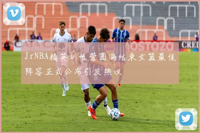 JrNBA精英训练营圆满结束女篮最佳阵容正式公布引发热议