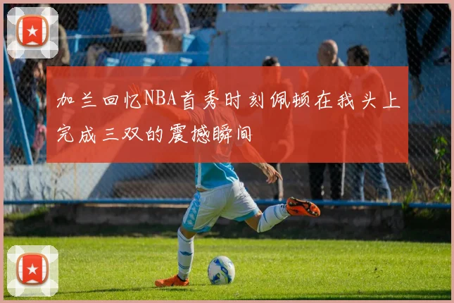 加兰回忆NBA首秀时刻佩顿在我头上完成三双的震撼瞬间