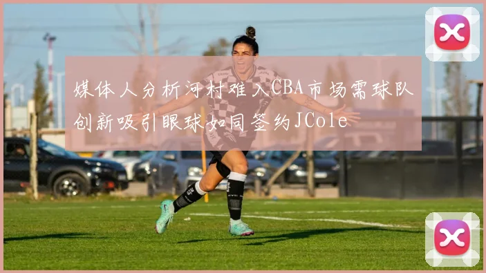 媒体人分析河村难入CBA市场需球队创新吸引眼球如同签约JCole
