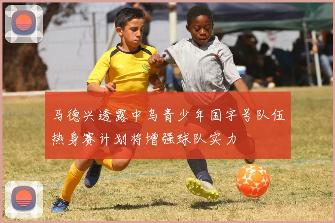 马德兴透露中乌青少年国字号队伍热身赛计划将增强球队实力