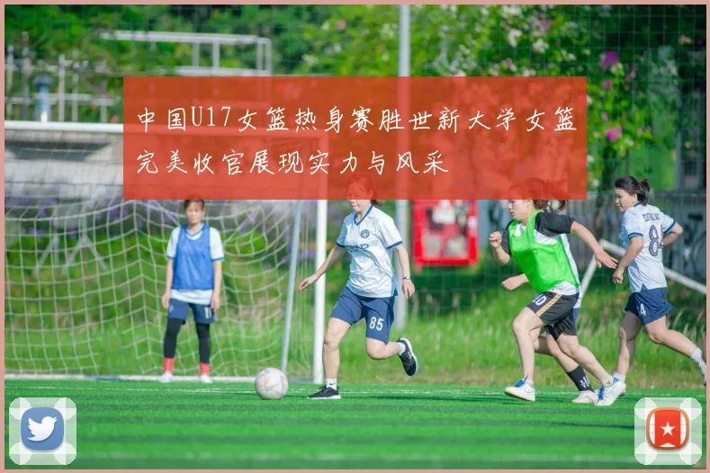 中国U17女篮热身赛胜世新大学女篮完美收官展现实力与风采
