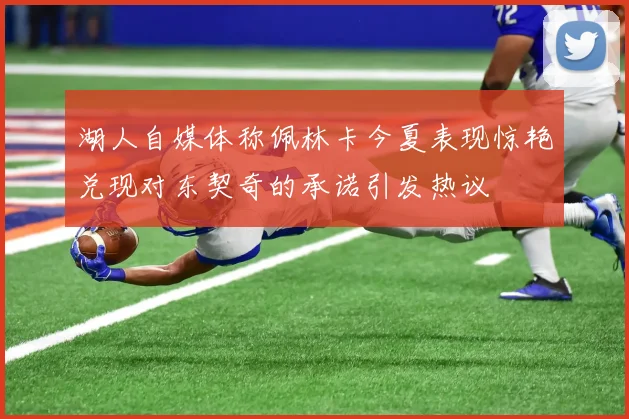 湖人自媒体称佩林卡今夏表现惊艳兑现对东契奇的承诺引发热议