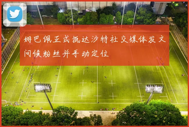 姆巴佩正式抵达沙特社交媒体发文问候粉丝并手动定位