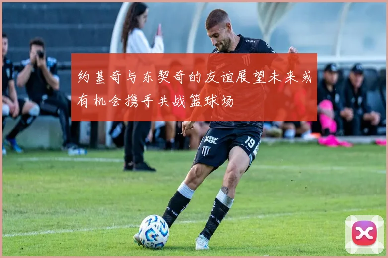 约基奇与东契奇的友谊展望未来或有机会携手共战篮球场