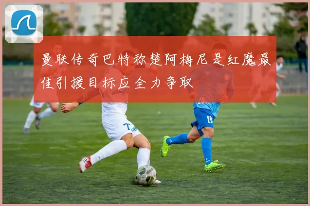 曼联传奇巴特称楚阿梅尼是红魔最佳引援目标应全力争取