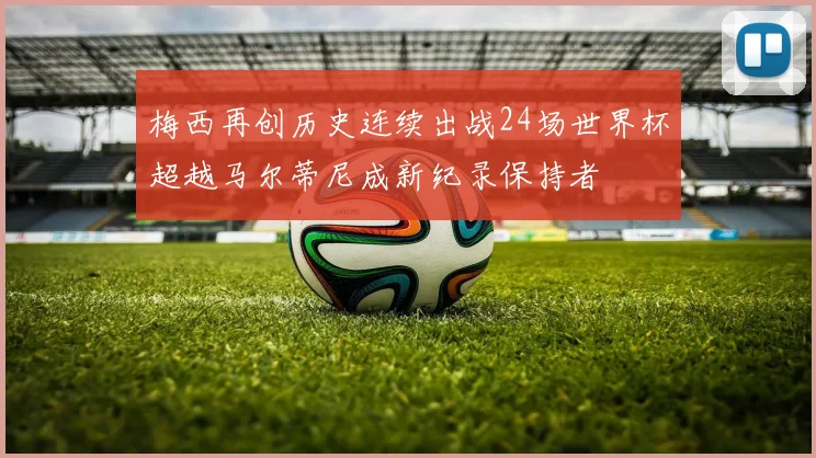 梅西再创历史连续出战24场世界杯超越马尔蒂尼成新纪录保持者