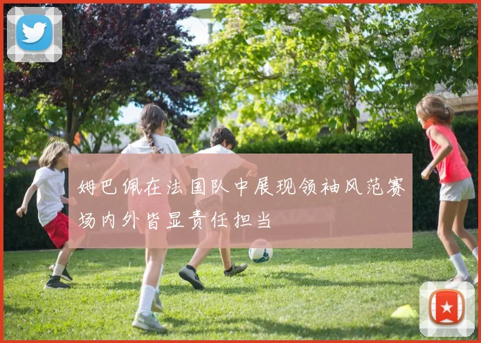 姆巴佩在法国队中展现领袖风范赛场内外皆显责任担当