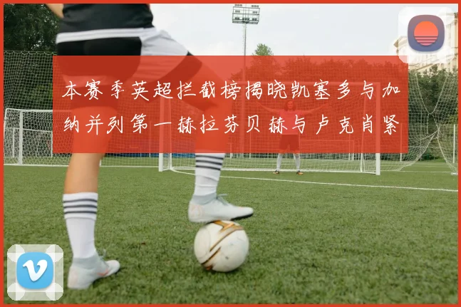 本赛季英超拦截榜揭晓凯塞多与加纳并列第一赫拉芬贝赫与卢克肖紧随其后