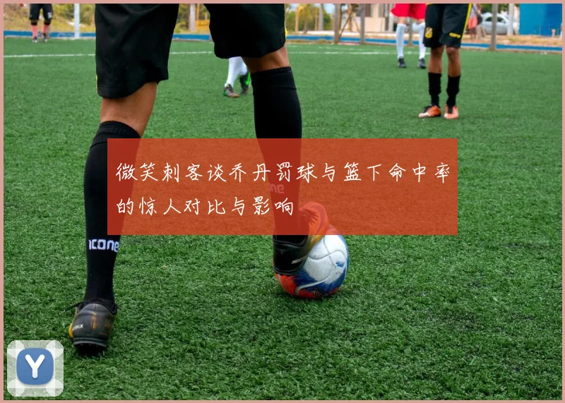 微笑刺客谈乔丹罚球与篮下命中率的惊人对比与影响
