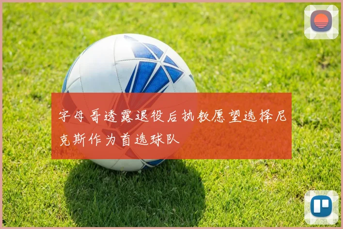字母哥透露退役后执教愿望选择尼克斯作为首选球队