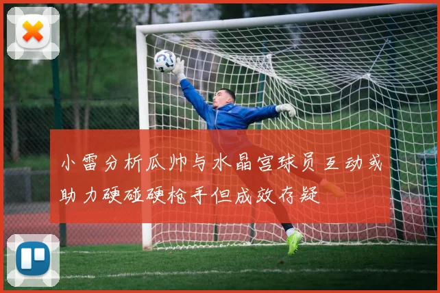 小雷分析瓜帅与水晶宫球员互动或助力硬碰硬枪手但成效存疑