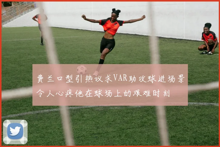 费兰口型引热议求VAR助攻球进场景令人心疼他在球场上的艰难时刻