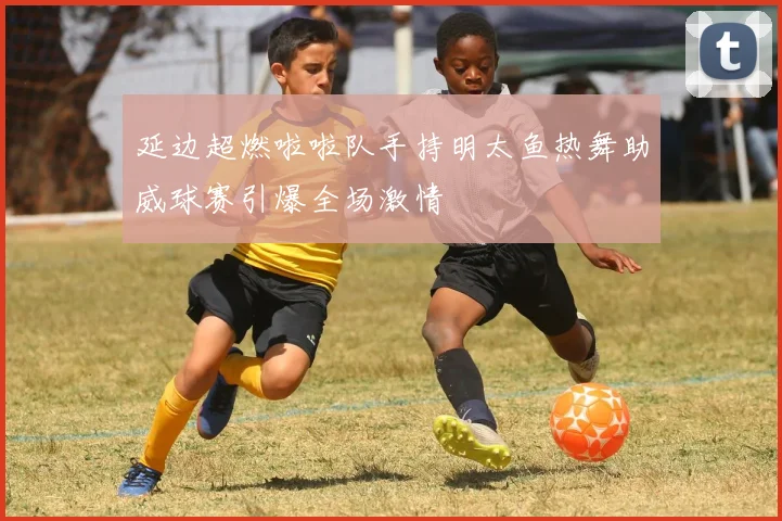 延边超燃啦啦队手持明太鱼热舞助威球赛引爆全场激情
