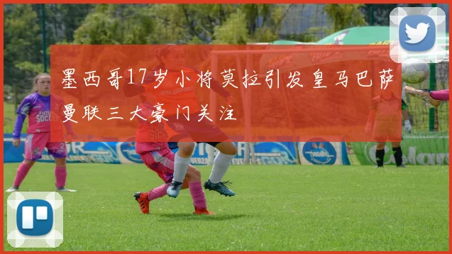 墨西哥17岁小将莫拉引发皇马巴萨曼联三大豪门关注