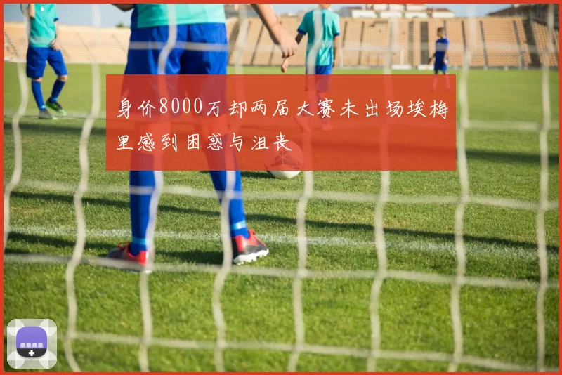 身价8000万却两届大赛未出场埃梅里感到困惑与沮丧