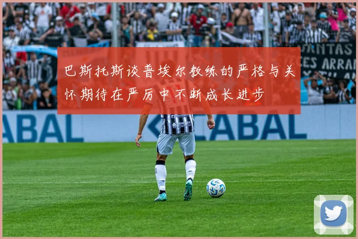 巴斯托斯谈普埃尔教练的严格与关怀期待在严厉中不断成长进步