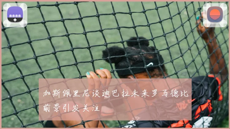 加斯佩里尼谈迪巴拉未来罗马德比前景引发关注