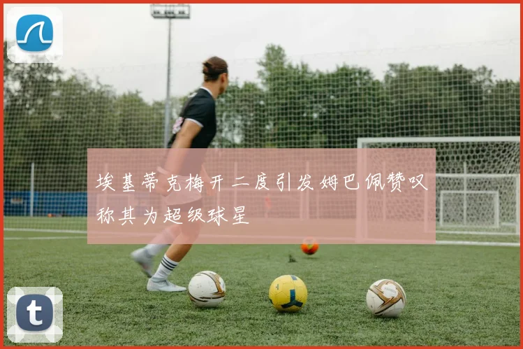 埃基蒂克梅开二度引发姆巴佩赞叹称其为超级球星