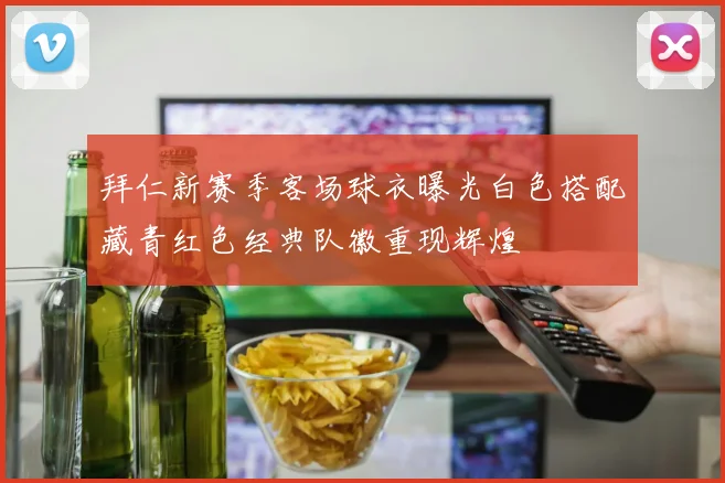 拜仁新赛季客场球衣曝光白色搭配藏青红色经典队徽重现辉煌