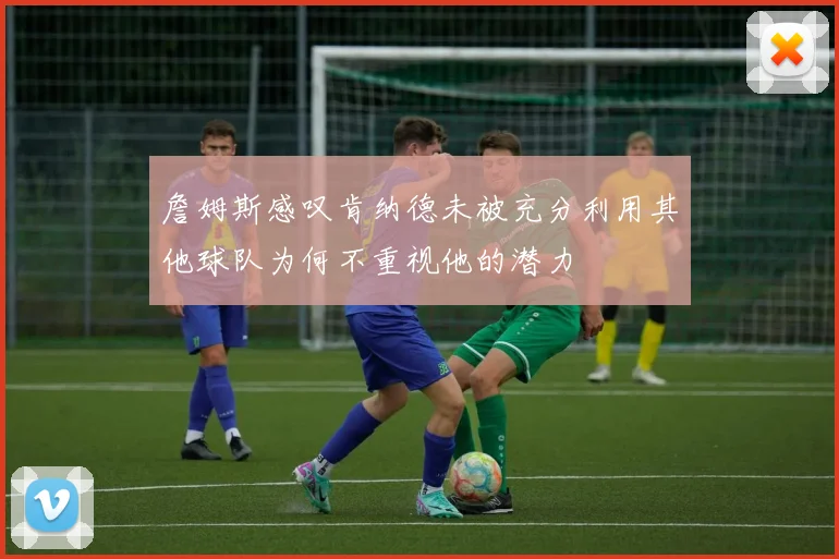 詹姆斯感叹肯纳德未被充分利用其他球队为何不重视他的潜力