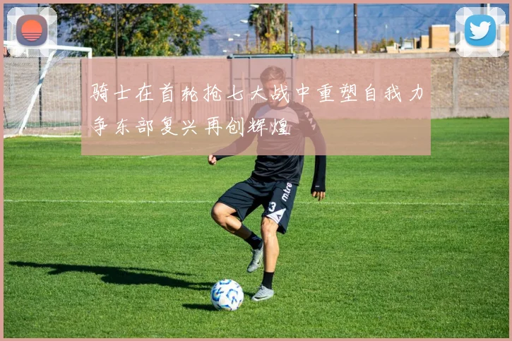 骑士在首轮抢七大战中重塑自我力争东部复兴再创辉煌