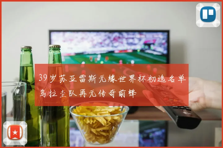 39岁苏亚雷斯无缘世界杯初选名单乌拉圭队再无传奇前锋