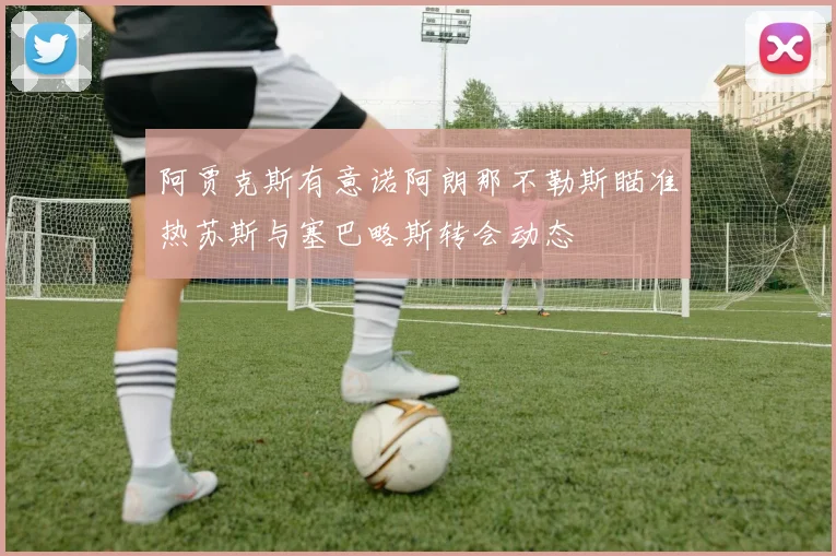 阿贾克斯有意诺阿朗那不勒斯瞄准热苏斯与塞巴略斯转会动态