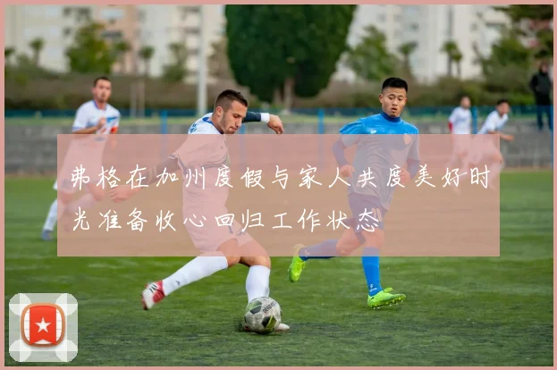 弗格在加州度假与家人共度美好时光准备收心回归工作状态