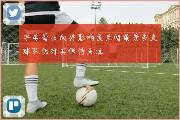 字母哥去向将影响莫兰特前景多支球队仍对其保持关注
