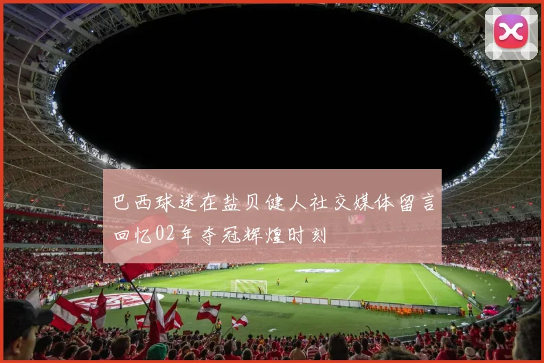 巴西球迷在盐贝健人社交媒体留言回忆02年夺冠辉煌时刻