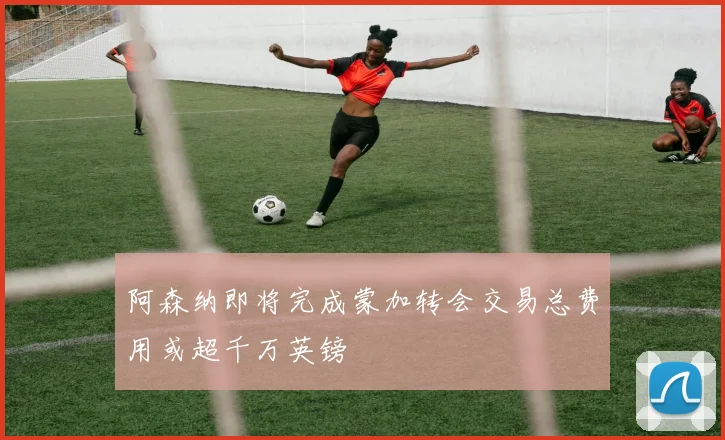 阿森纳即将完成蒙加转会交易总费用或超千万英镑