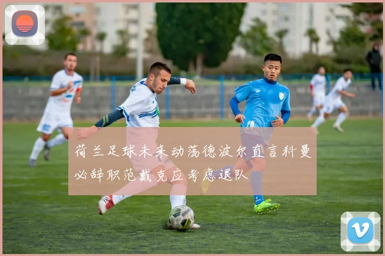 荷兰足球未来动荡德波尔直言科曼必辞职范戴克应考虑退队
